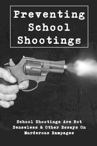 Preventing School Shootings: School Shootings Are Not Senseless & Other Essays On Murderous Rampages: Violence Prevention In Schools