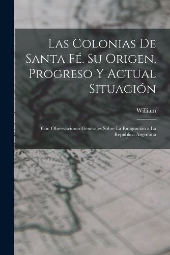 Las Colonias De Santa Fé. Su Origen, Progreso Y Actual Situación: Con Observaciones Generales Sobre La Emigración a La República Argentina