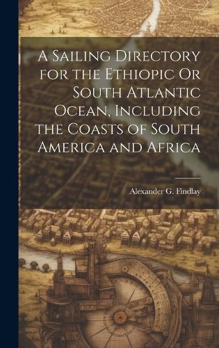 A Sailing Directory for the Ethiopic Or South Atlantic Ocean, Including the Coasts of South America and Africa