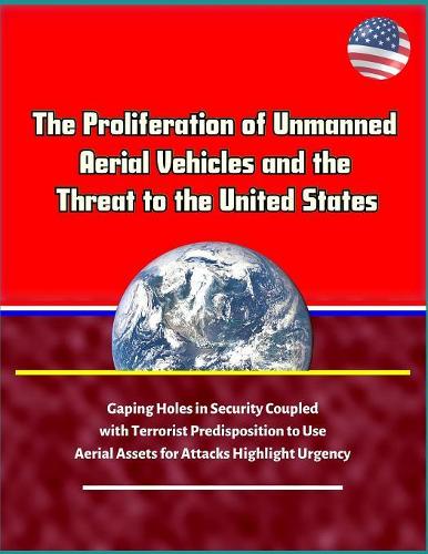 The Proliferation of Unmanned Aerial Vehicles and the Threat to the United States - Gaping Holes in Security Coupled with Terrorist Predisposition to Use Aerial Assets for Attacks Highlight Urgency