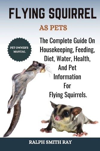 Flying Squirrel as Pets: The Complete Guide On Housekeeping, Feeding, Diet, Water, Health, And Pet Information For Flying Squirrels.