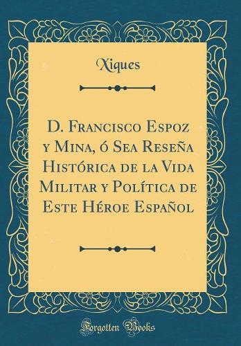 D. Francisco Espoz y Mina, ó Sea Reseña Histórica de la Vida Militar y Política de Este Héroe Español (Classic Reprint)
