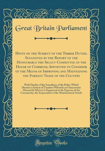 Hints on the Subject of the Timber Duties, Suggested by the Report of the Honourable the Select Committee of the House of Commons, Appointed to Consider of the Means of Improving and Maintaining the Foreign Trade of the Country: With Doubts of the Soundne