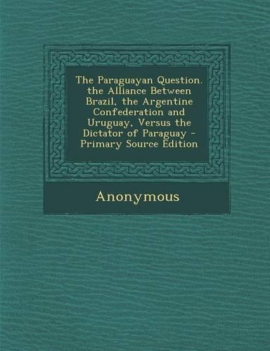 The Paraguayan Question. the Alliance Between Brazil, the Argentine Confederation and Uruguay, Versus the Dictator of Paraguay