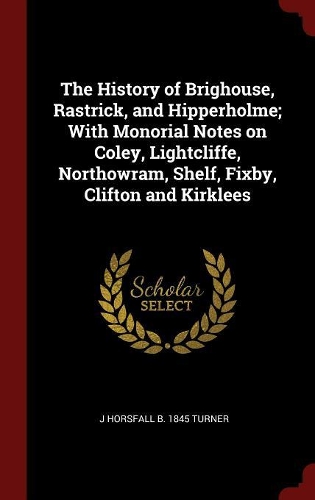 The History of Brighouse, Rastrick, and Hipperholme; With Monorial Notes on Coley, Lightcliffe, Northowram, Shelf, Fixby, Clifton and Kirklees