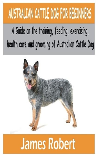 Australian Cattle Dog for Beginners: A Guide on the training, feeding, exercising, health care and grooming of Australian Cattle Dog