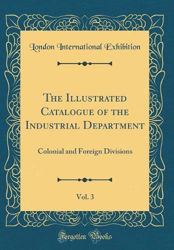 The Illustrated Catalogue of the Industrial Department, Vol. 3: Colonial and Foreign Divisions (Classic Reprint)