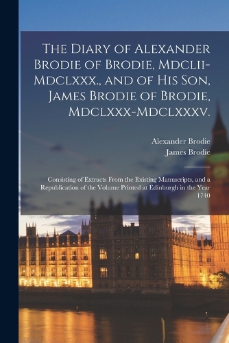 The Diary of Alexander Brodie of Brodie, Mdclii-Mdclxxx., and of His Son, James Brodie of Brodie, Mdclxxx-Mdclxxxv.
