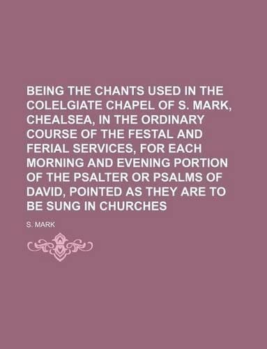 Being the Chants Used in the Colelgiate Chapel of S. Mark, Chealsea, in the Ordinary Course of the Festal and Ferial Services, for Each Morning and Evening Portion of the Psalter or Psalms of David, Pointed as They Are to Be Sung in Churches