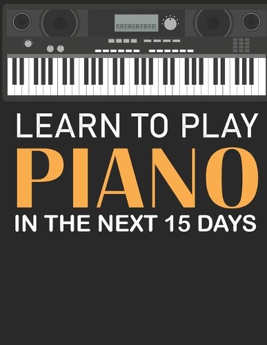 Learn To Play Piano in the Next 15 Days: Secrets To Playing Piano in Less Time Than You Ever Thought Possible