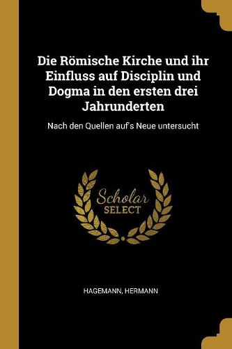 Die Römische Kirche und ihr Einfluss auf Disciplin und Dogma in den ersten drei Jahrunderten