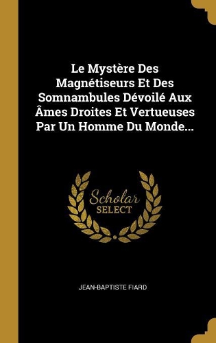 Le Mystère Des Magnétiseurs Et Des Somnambules Dévoilé Aux Âmes Droites Et Vertueuses Par Un Homme Du Monde...