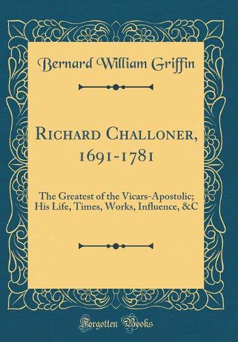 Richard Challoner, 1691-1781: The Greatest of the Vicars-Apostolic; His Life, Times, Works, Influence, &c (Classic Reprint)