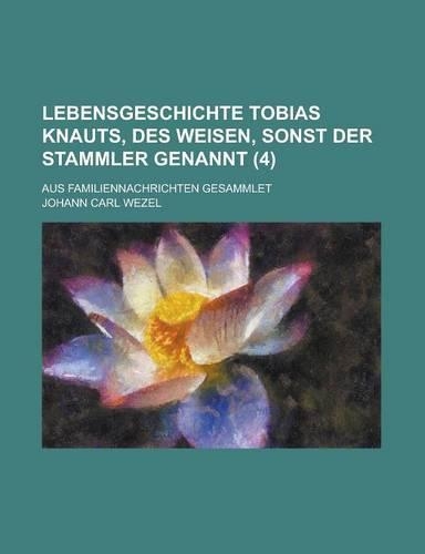 Lebensgeschichte Tobias Knauts, Des Weisen, Sonst Der Stammler Genannt; Aus Familiennachrichten Gesammlet (4 ): (English)