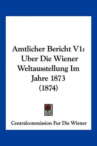 Amtlicher Bericht V1: Uber Die Wiener Weltausstellung Im Jahre 1873 (1874)(German)