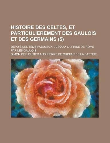 Histoire Des Celtes, Et Particulierement Des Gaulois Et Des Germains; Depuis Les Tems Fabuleux, Jusqu'a La Prise de Rome Par Les Gaulois (5): (English)