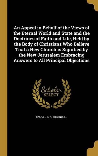 An Appeal in Behalf of the Views of the Eternal World and State and the Doctrines of Faith and Life, Held by the Body of Christians Who Believe That a New Church is Signified by the New Jerusalem Embracing Answers to All Principal Objections