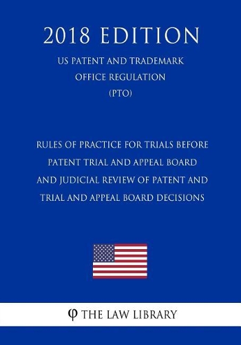 Rules of Practice for Trials Before Patent Trial and Appeal Board and Judicial Review of Patent and Trial and Appeal Board Decisions (Us Patent and Trademark Office Regulation) (Pto) (2018 Edition)