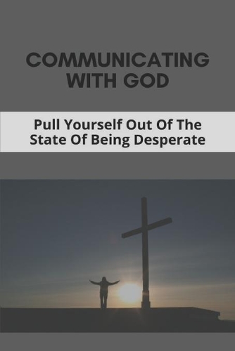 Communicating With God: Pull Yourself Out Of The State Of Being Desperate: How To Overcome Feelings Of Desperation