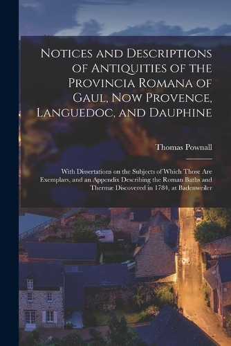 Notices and Descriptions of Antiquities of the Provincia Romana of Gaul, Now Provence, Languedoc, and Dauphine; With Dissertations on the Subjects of Which Those Are Exemplars, and an Appendix Describing the Roman Baths and Thermæ Discovered in 178