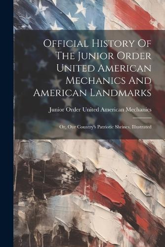 Official History Of The Junior Order United American Mechanics And American Landmarks: Or, Our Country's Patriotic Shrines, Illustrated