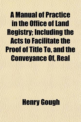 A Manual of Practice in the Office of Land Registry; Including the Acts to Facilitate the Proof of Title To, and the Conveyance Of, Real Estates, and for Obtaining a Declaration of Title (25 & 26 Vict. CC. 53, 67) Also the General Rules and Orders