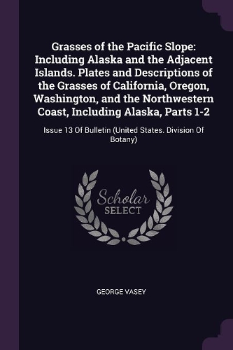 Grasses of the Pacific Slope: Including Alaska and the Adjacent Islands. Plates and Descriptions of the Grasses of California, Oregon, Washington, and the Northwestern Coast, Inc