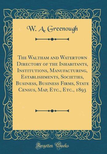 The Waltham and Watertown Directory of the Inhabitants, Institutions, Manufacturing, Establishments, Societies, Business, Business Firms, State Census, Map, Etc., Etc., 1893 (Classic Reprint)