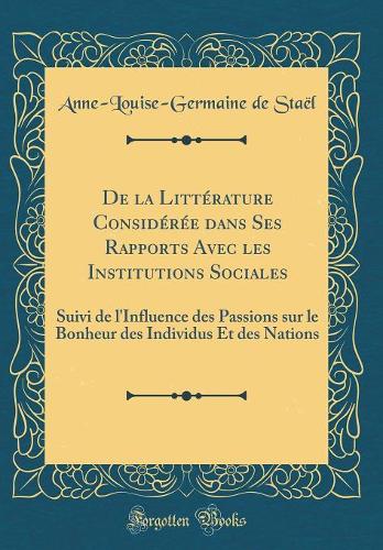 De la Littérature Considérée dans Ses Rapports Avec les Institutions Sociales: Suivi de l'Influence des Passions sur le Bonheur des Individus Et des Nations (Classic Reprint)