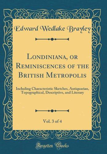 Londiniana, or Reminiscences of the British Metropolis, Vol. 3 of 4: Including Characteristic Sketches, Antiquarian, Topographical, Descriptive, and Literary (Classic Reprint)