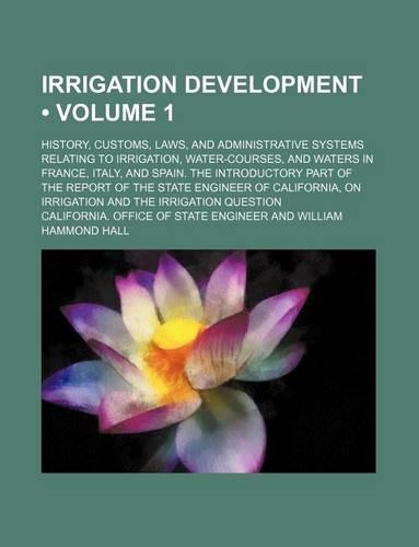 Irrigation Development (Volume 1); History, Customs, Laws, and Administrative Systems Relating to Irrigation, Water-Courses, and Waters in France, Italy, and Spain. the Introductory Part of the Report of the State Engineer of California, on Irrigat