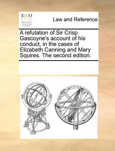 A Refutation of Sir Crisp Gascoyne's Account of His Conduct, in the Cases of Elizabeth Canning and Mary Squires. the Second Edition.: (English)