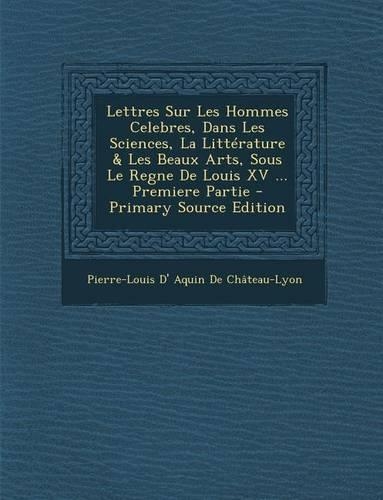 Lettres Sur Les Hommes Celebres, Dans Les Sciences, La Litterature & Les Beaux Arts, Sous Le Regne de Louis XV ... Premiere Partie - Primary Source Ed