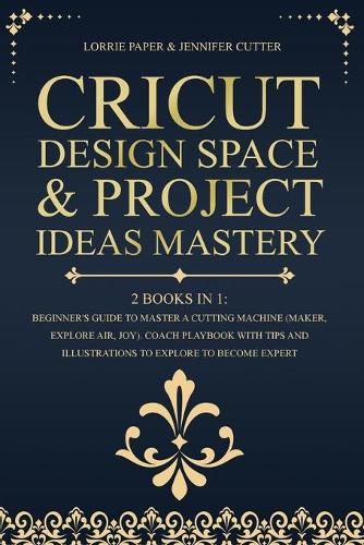 Cricut Design Space & Project Ideas Mastery - 2 Books in 1: Beginner's Guide To Master A Cutting Machine (Maker, Explore Air, Joy). Coach Playbook With Tips And Illustrations To Explore To Become Expert