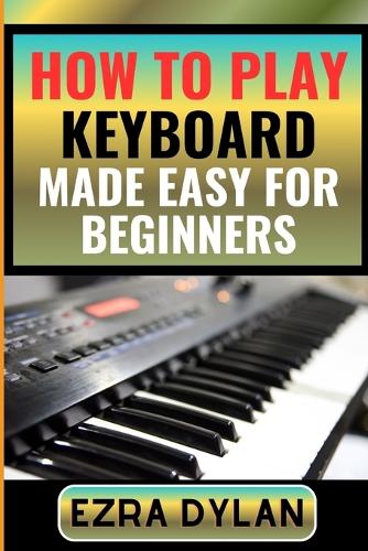 How to Play Keyboard Made Easy for Beginners: Complete Step By Step Guide To Learn And Perfect Your Keyboard Play Ability From Scratch