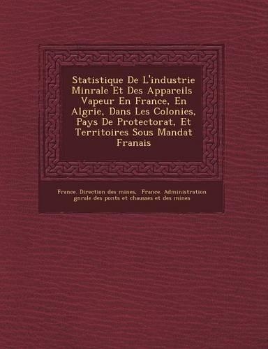 Statistique de L'Industrie Min Rale Et Des Appareils Vapeur En France, En Alg Rie, Dans Les Colonies, Pays de Protectorat, Et Territoires Sous Mandat: (French)