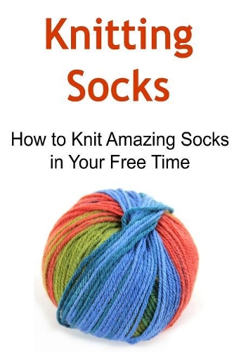 Knitting Socks: How to Knit Amazing Socks in Your Free Time: Knitting, Knitting for Beginners, Knitting Patterns, Knitting Projects, Knitting Socks