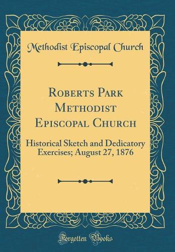 Roberts Park Methodist Episcopal Church: Historical Sketch and Dedicatory Exercises; August 27, 1876 (Classic Reprint)