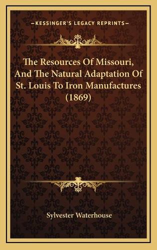 The Resources Of Missouri, And The Natural Adaptation Of St. Louis To Iron Manufactures (1869)