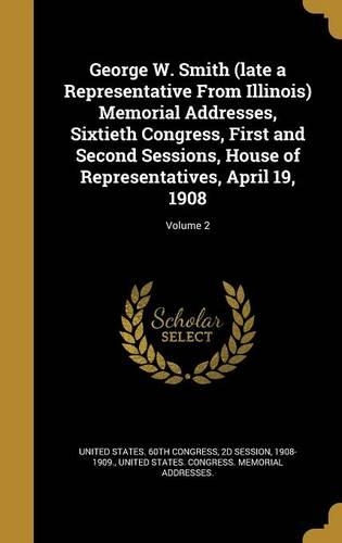 George W. Smith (Late a Representative from Illinois) Memorial Addresses, Sixtieth Congress, First and Second Sessions, House of Representatives, April 19, 1908; Volume 2