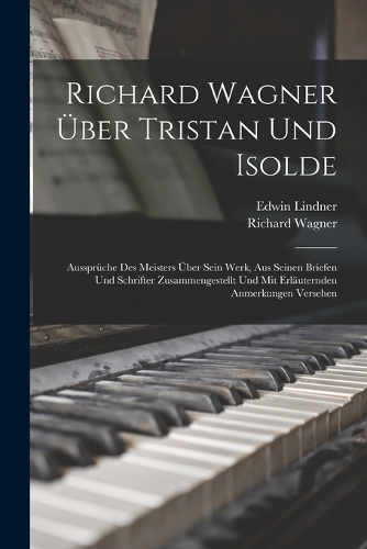Richard Wagner Über Tristan Und Isolde; Aussprüche Des Meisters Über Sein Werk, Aus Seinen Briefen Und Schrifter Zusammengestellt Und Mit Erläuternden Anmerkungen Versehen