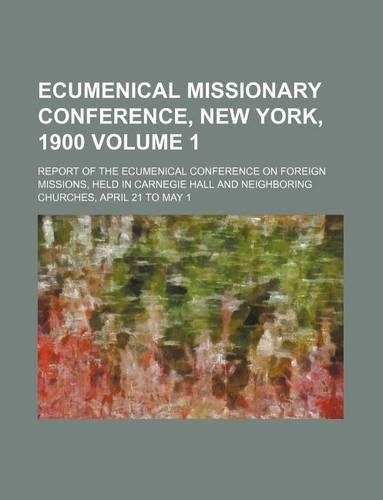 Ecumenical Missionary Conference, New York, 1900 Volume 1; Report of the Ecumenical Conference on Foreign Missions, Held in Carnegie Hall and Neighboring Churches, April 21 to May 1: (English)