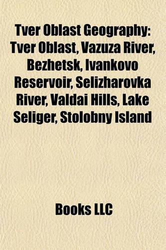 Tver Oblast Geography Introduction: Tver Oblast, Vazuza River, Bezhetsk, Ivankovo Reservoir, Selizharovka River, Valdai Hills, Lake Seliger(English)