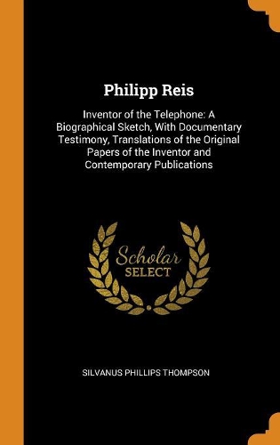 Philipp Reis: Inventor of the Telephone: A Biographical Sketch, with Documentary Testimony, Translations of the Original Papers of the Inventor and Contemporary P