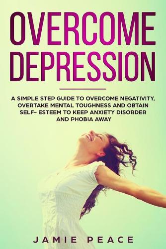 Overcome Depression: A simple step guide to overcome negativity, overtake mental toughness and obtain self- esteem to keep anxiety disorder and phobia away