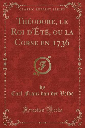 Théodore, Le Roi d'Été, Ou La Corse En 1736 (Classic Reprint)