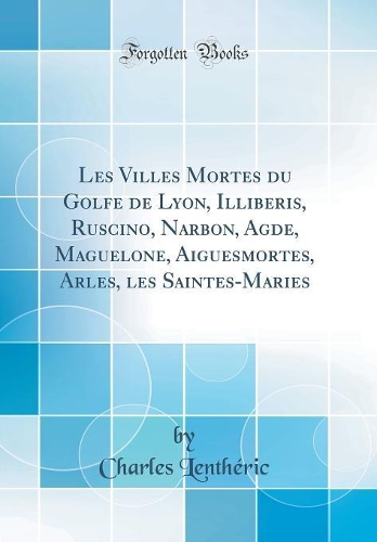 Les Villes Mortes Du Golfe de Lyon, Illiberis, Ruscino, Narbon, Agde, Maguelone, Aiguesmortes, Arles, Les Saintes-Maries (Classic Reprint)