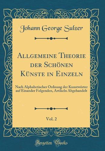 Allgemeine Theorie der Schönen Künste in Einzeln, Vol. 2: Nach Alphabetischer Ordnung der Kunstwörter auf Einander Folgenden, Artikeln Abgehandelt (Classic Reprint)