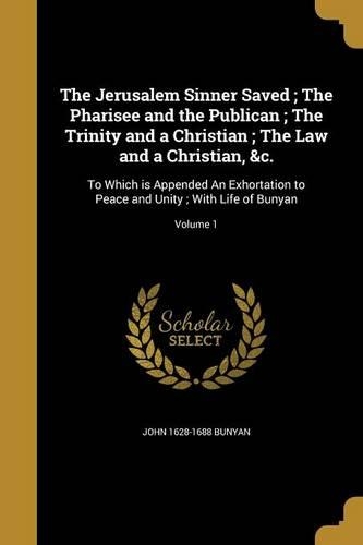 Jerusalem Sinner Saved; The Pharisee and the Publican; The Trinity and a Christian; The Law and a Christian, &c.: To Which is Appended An Exhortation to Peace and Unity; With Life of Bunyan; Volume 1