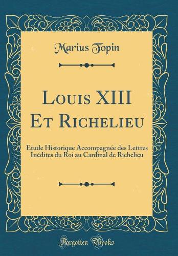 Louis XIII Et Richelieu: Étude Historique Accompagnée des Lettres Inédites du Roi au Cardinal de Richelieu (Classic Reprint)